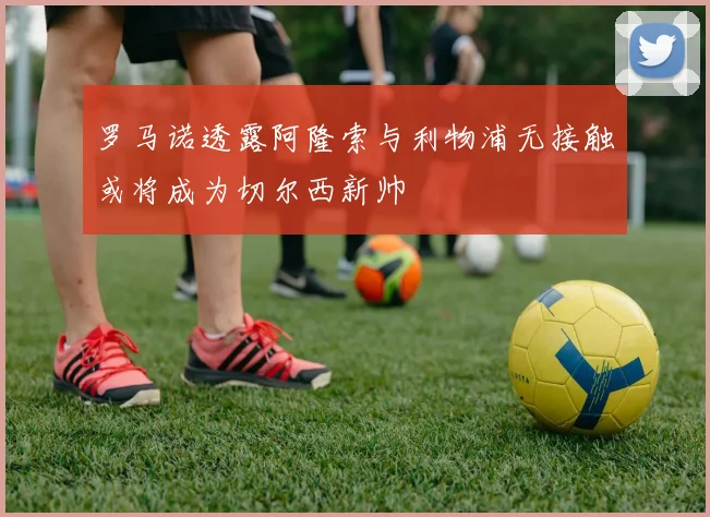 罗马诺透露阿隆索与利物浦无接触或将成为切尔西新帅
