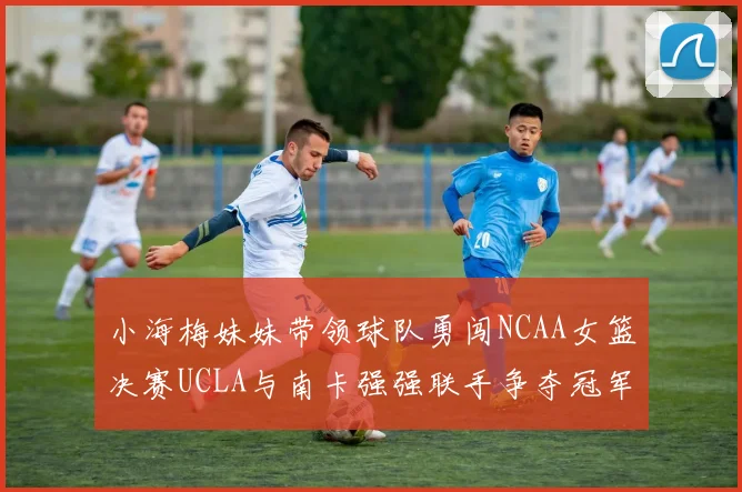 小海梅妹妹带领球队勇闯NCAA女篮决赛UCLA与南卡强强联手争夺冠军