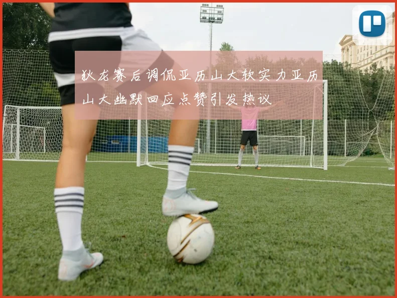 狄龙赛后调侃亚历山大软实力亚历山大幽默回应点赞引发热议