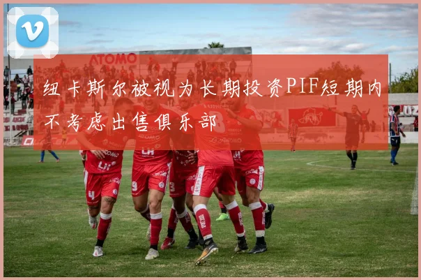 纽卡斯尔被视为长期投资PIF短期内不考虑出售俱乐部