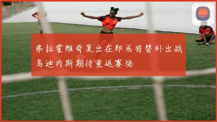 弗拉霍维奇复出在即或将替补出战乌迪内斯期待重返赛场