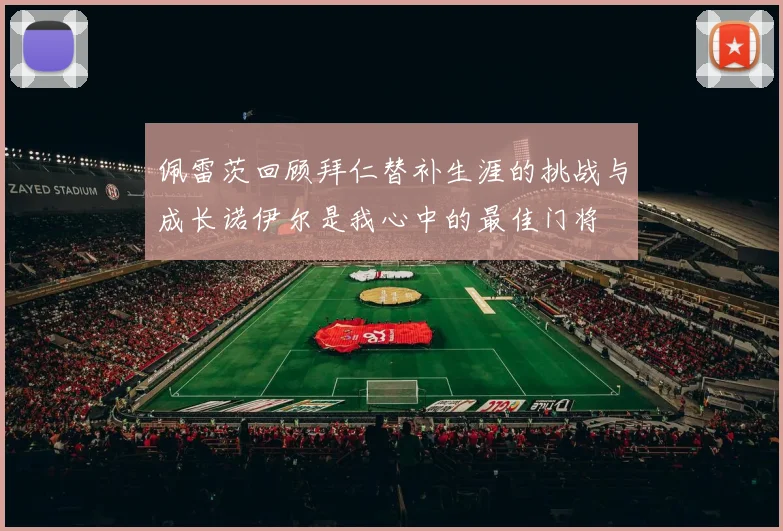 佩雷茨回顾拜仁替补生涯的挑战与成长诺伊尔是我心中的最佳门将