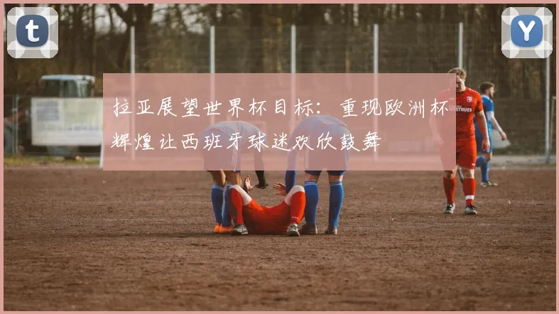 拉亚展望世界杯目标：重现欧洲杯辉煌让西班牙球迷欢欣鼓舞