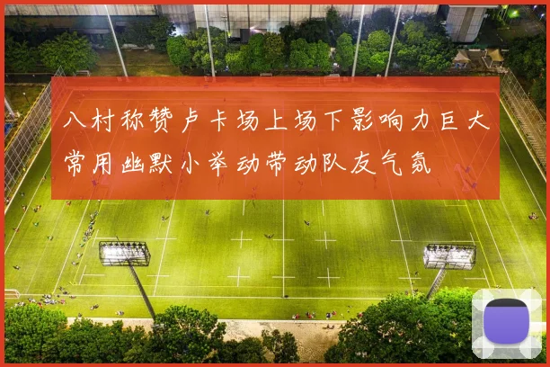 八村称赞卢卡场上场下影响力巨大常用幽默小举动带动队友气氛