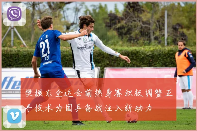 樊振东全运会前热身赛积极调整正手技术为国乒备战注入新动力