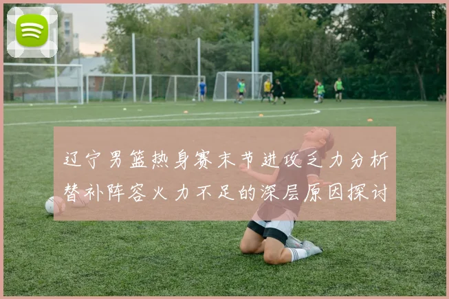 辽宁男篮热身赛末节进攻乏力分析替补阵容火力不足的深层原因探讨