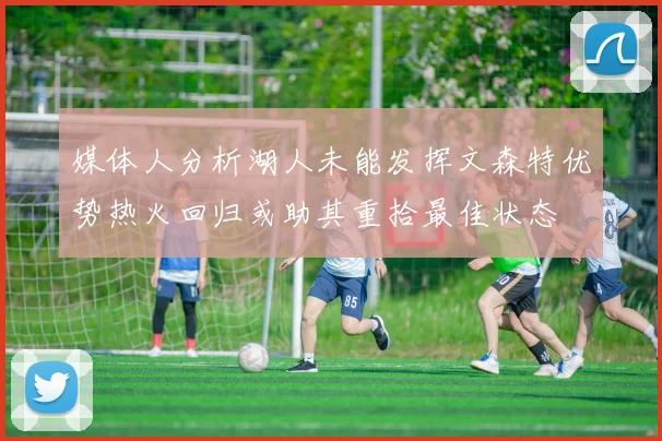 媒体人分析湖人未能发挥文森特优势热火回归或助其重拾最佳状态