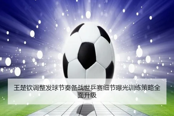 王楚钦调整发球节奏备战世乒赛细节曝光训练策略全面升级