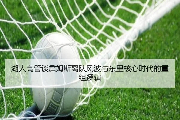 湖人高管谈詹姆斯离队风波与东里核心时代的重组逻辑